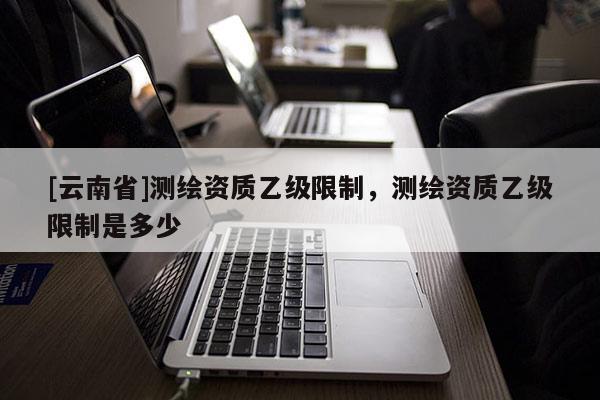 [云南省]測繪資質乙級限制，測繪資質乙級限制是多少