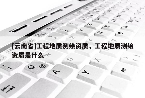 [云南省]工程地質(zhì)測(cè)繪資質(zhì)，工程地質(zhì)測(cè)繪資質(zhì)是什么