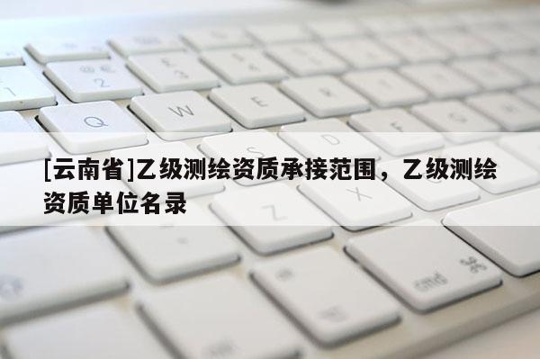 [云南省]乙級測繪資質承接范圍，乙級測繪資質單位名錄