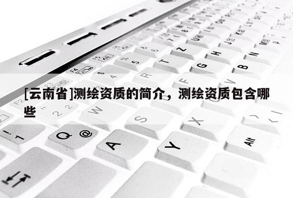 [云南省]測(cè)繪資質(zhì)的簡(jiǎn)介，測(cè)繪資質(zhì)包含哪些