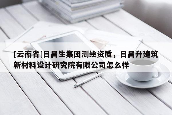 [云南省]日昌生集團測繪資質，日昌升建筑新材料設計研究院有限公司怎么樣