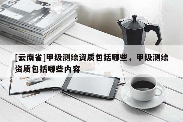 [云南省]甲級測繪資質包括哪些，甲級測繪資質包括哪些內容