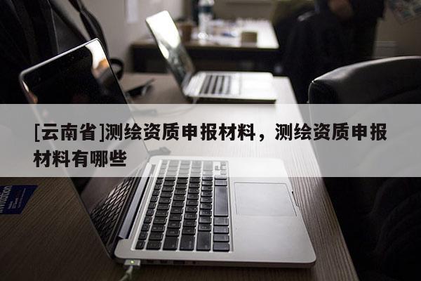 [云南省]測(cè)繪資質(zhì)申報(bào)材料，測(cè)繪資質(zhì)申報(bào)材料有哪些