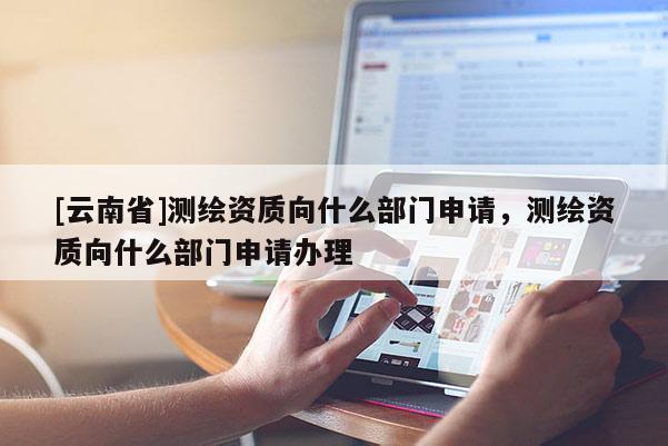 [云南省]測繪資質向什么部門申請，測繪資質向什么部門申請辦理