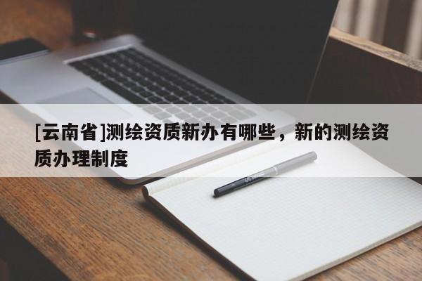 [云南省]測繪資質新辦有哪些，新的測繪資質辦理制度