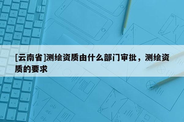 [云南省]測繪資質(zhì)由什么部門審批，測繪資質(zhì)的要求