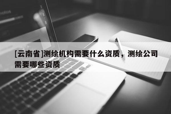 [云南省]測繪機構需要什么資質，測繪公司需要哪些資質