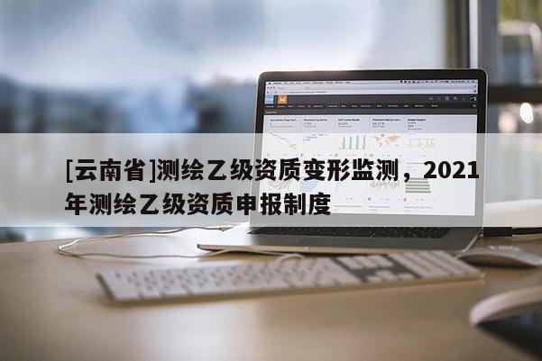 [云南省]測繪乙級資質變形監測，2021年測繪乙級資質申報制度