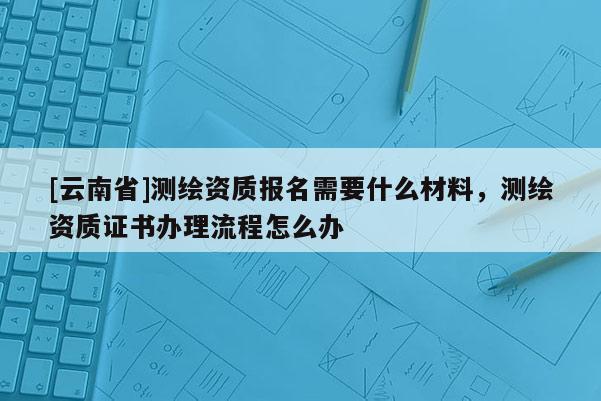 [云南省]測繪資質報名需要什么材料，測繪資質證書辦理流程怎么辦