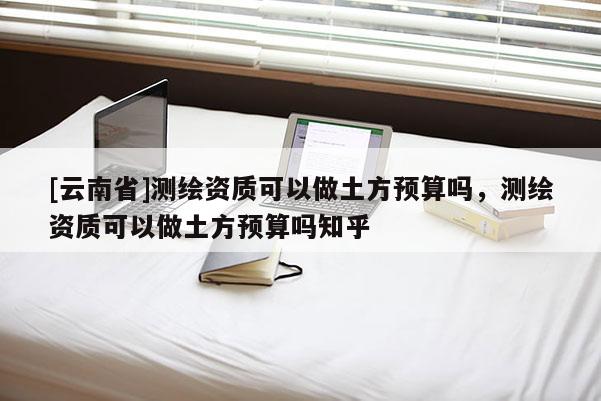 [云南省]測(cè)繪資質(zhì)可以做土方預(yù)算嗎，測(cè)繪資質(zhì)可以做土方預(yù)算嗎知乎