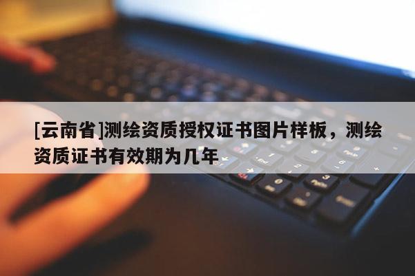 [云南省]測繪資質授權證書圖片樣板，測繪資質證書有效期為幾年