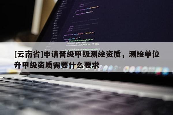 [云南省]申請(qǐng)晉級(jí)甲級(jí)測(cè)繪資質(zhì)，測(cè)繪單位升甲級(jí)資質(zhì)需要什么要求