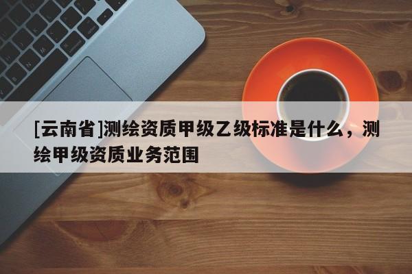 [云南省]測繪資質甲級乙級標準是什么，測繪甲級資質業務范圍