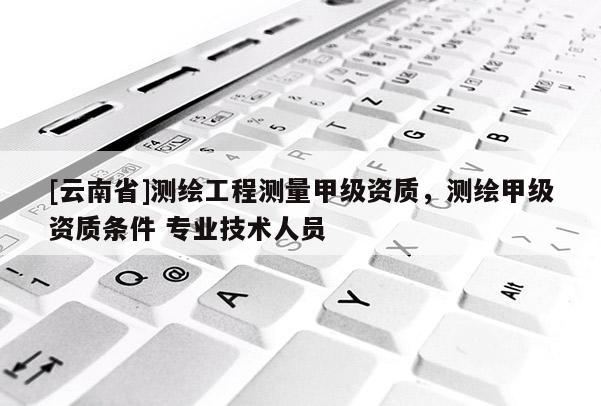 [云南省]測繪工程測量甲級資質，測繪甲級資質條件 專業技術人員