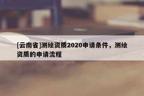 [云南省]測繪資質2020申請條件，測繪資質的申請流程