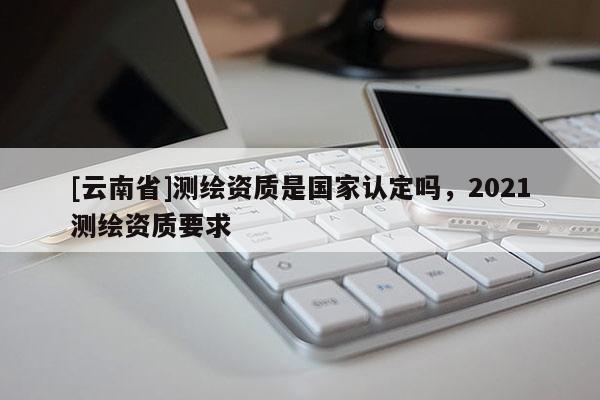 [云南省]測繪資質是國家認定嗎，2021測繪資質要求
