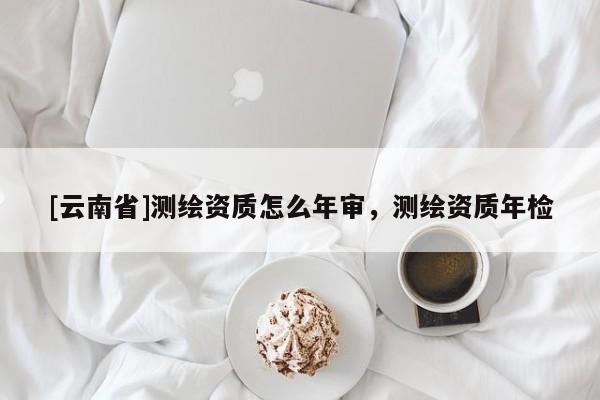 [云南省]測繪資質怎么年審，測繪資質年檢