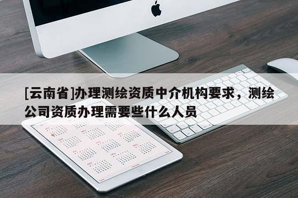 [云南省]辦理測繪資質中介機構要求，測繪公司資質辦理需要些什么人員