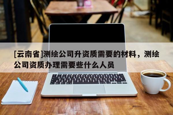 [云南省]測繪公司升資質需要的材料，測繪公司資質辦理需要些什么人員