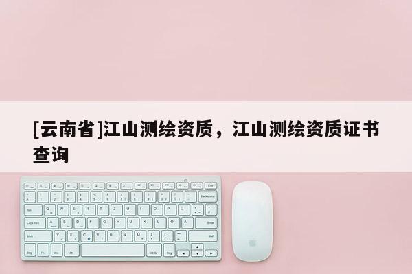 [云南省]江山測繪資質，江山測繪資質證書查詢