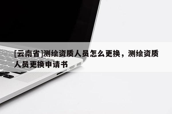 [云南省]測繪資質(zhì)人員怎么更換，測繪資質(zhì)人員更換申請書