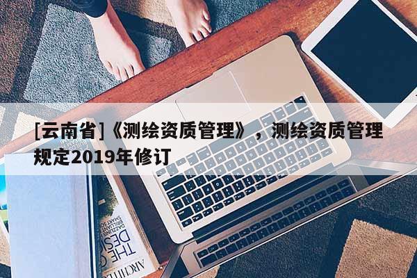 [云南省]《測(cè)繪資質(zhì)管理》，測(cè)繪資質(zhì)管理規(guī)定2019年修訂