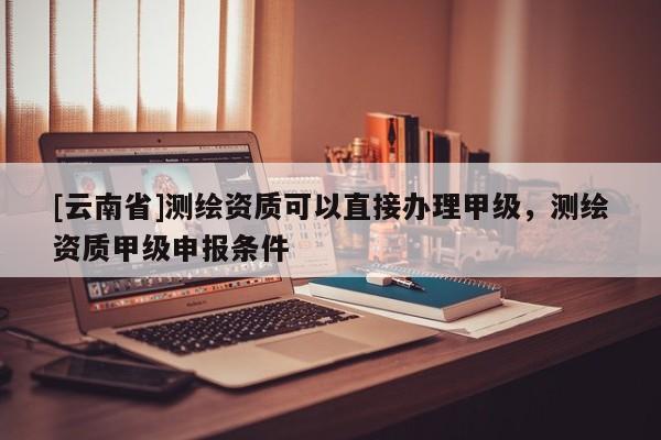 [云南省]測繪資質可以直接辦理甲級，測繪資質甲級申報條件