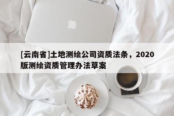 [云南省]土地測(cè)繪公司資質(zhì)法條，2020版測(cè)繪資質(zhì)管理辦法草案