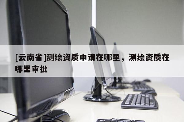 [云南省]測(cè)繪資質(zhì)申請(qǐng)?jiān)谀睦铮瑴y(cè)繪資質(zhì)在哪里審批