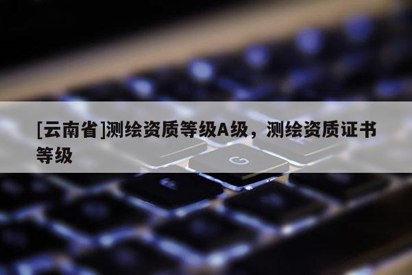[云南省]測繪資質等級A級，測繪資質證書等級