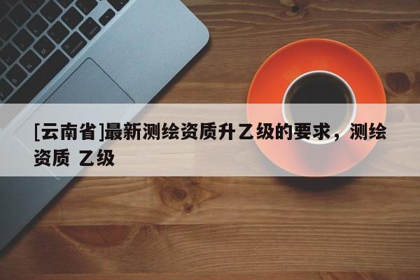 [云南省]最新測(cè)繪資質(zhì)升乙級(jí)的要求，測(cè)繪資質(zhì) 乙級(jí)