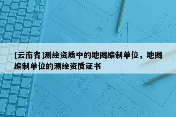 [云南省]測繪資質中的地圖編制單位，地圖編制單位的測繪資質證書