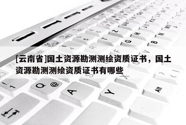 [云南省]國土資源勘測測繪資質證書，國土資源勘測測繪資質證書有哪些