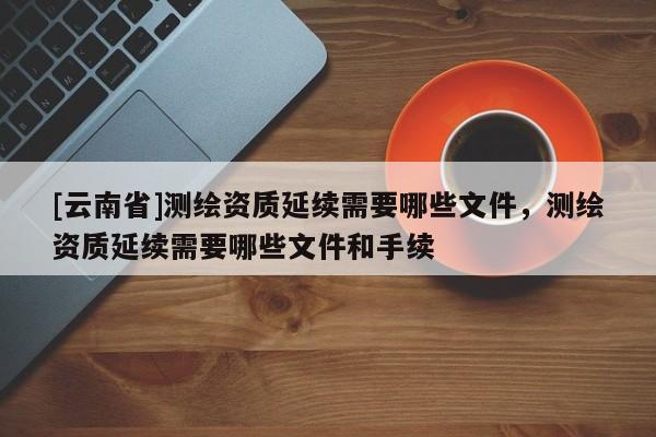 [云南省]測(cè)繪資質(zhì)延續(xù)需要哪些文件，測(cè)繪資質(zhì)延續(xù)需要哪些文件和手續(xù)