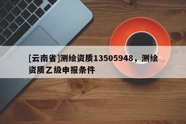 [云南省]測繪資質13505948，測繪資質乙級申報條件