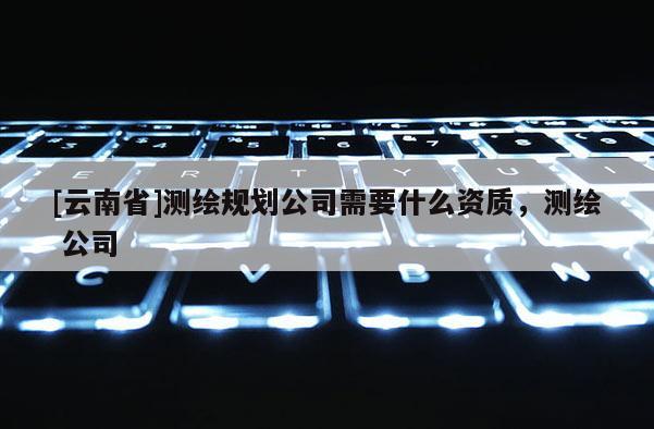 [云南省]測繪規劃公司需要什么資質，測繪 公司