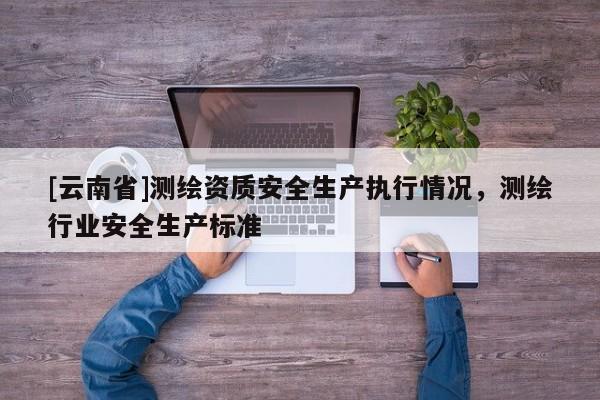 [云南省]測(cè)繪資質(zhì)安全生產(chǎn)執(zhí)行情況，測(cè)繪行業(yè)安全生產(chǎn)標(biāo)準(zhǔn)