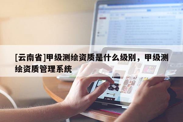 [云南省]甲級測繪資質是什么級別，甲級測繪資質管理系統