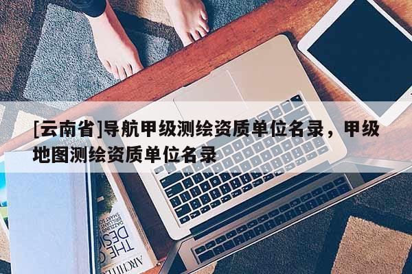 [云南省]導航甲級測繪資質單位名錄，甲級地圖測繪資質單位名錄
