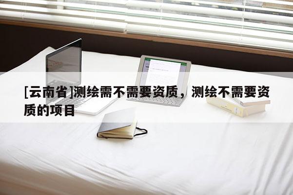 [云南省]測(cè)繪需不需要資質(zhì)，測(cè)繪不需要資質(zhì)的項(xiàng)目