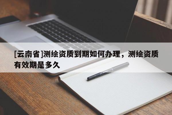 [云南省]測繪資質(zhì)到期如何辦理，測繪資質(zhì)有效期是多久
