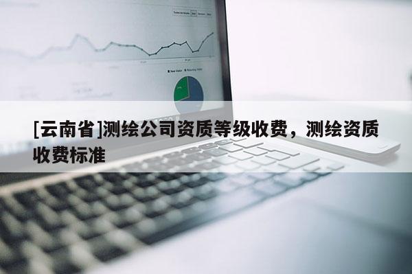 [云南省]測(cè)繪公司資質(zhì)等級(jí)收費(fèi)，測(cè)繪資質(zhì)收費(fèi)標(biāo)準(zhǔn)