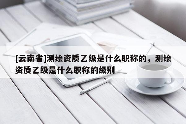 [云南省]測繪資質乙級是什么職稱的，測繪資質乙級是什么職稱的級別
