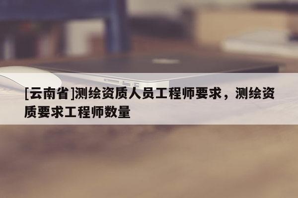 [云南省]測繪資質人員工程師要求，測繪資質要求工程師數量