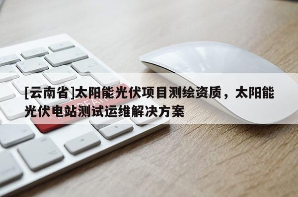 [云南省]太陽能光伏項目測繪資質，太陽能光伏電站測試運維解決方案