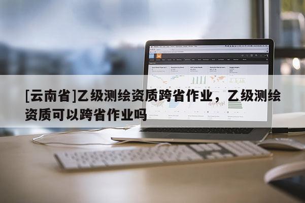 [云南省]乙級測繪資質跨省作業，乙級測繪資質可以跨省作業嗎