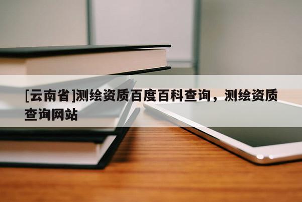 [云南省]測繪資質百度百科查詢，測繪資質查詢網站