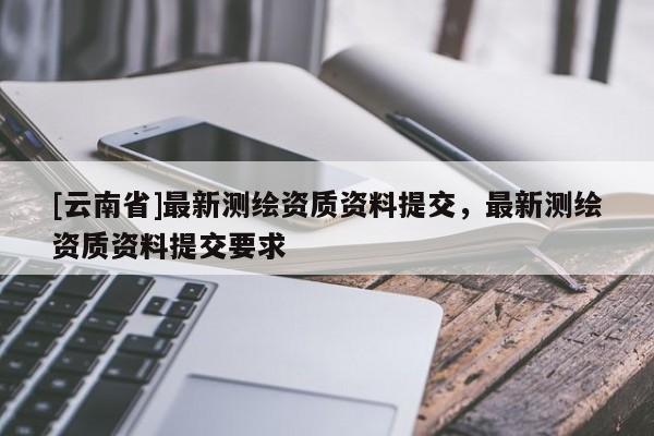 [云南省]最新測繪資質資料提交，最新測繪資質資料提交要求