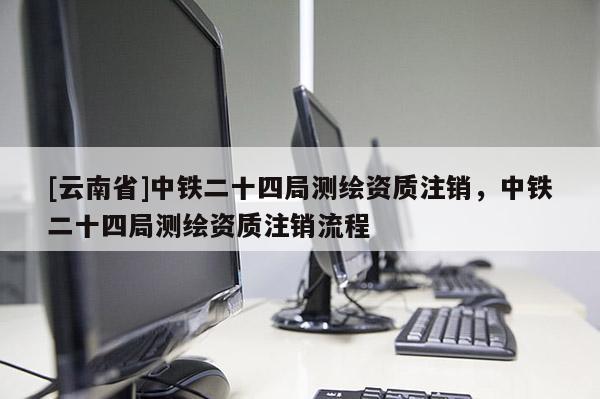 [云南省]中鐵二十四局測繪資質注銷，中鐵二十四局測繪資質注銷流程