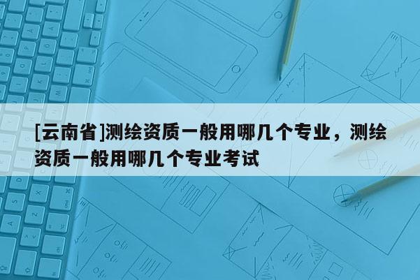[云南省]測繪資質一般用哪幾個專業，測繪資質一般用哪幾個專業考試